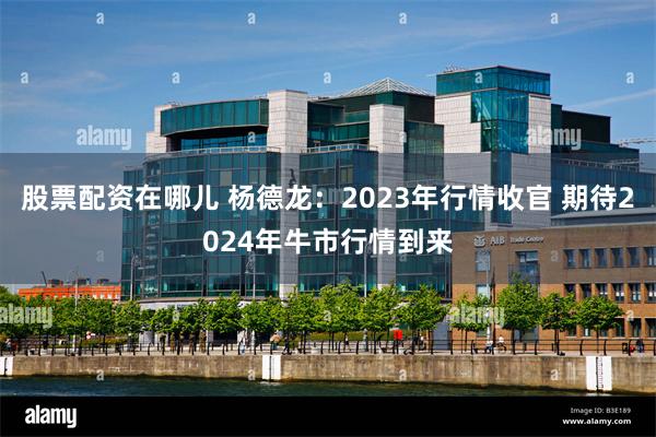 股票配资在哪儿 杨德龙：2023年行情收官 期待2024年牛市行情到来