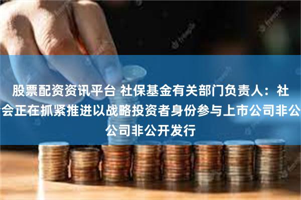 股票配资资讯平台 社保基金有关部门负责人：社保基金会正在抓紧推进以战略投资者身份参与上市公司非公开发行