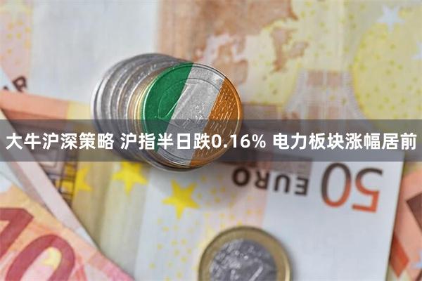 大牛沪深策略 沪指半日跌0.16% 电力板块涨幅居前