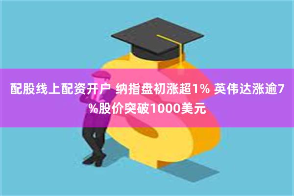 配股线上配资开户 纳指盘初涨超1% 英伟达涨逾7%股价突破1000美元