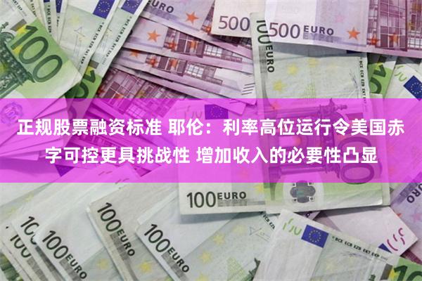 正规股票融资标准 耶伦：利率高位运行令美国赤字可控更具挑战性 增加收入的必要性凸显