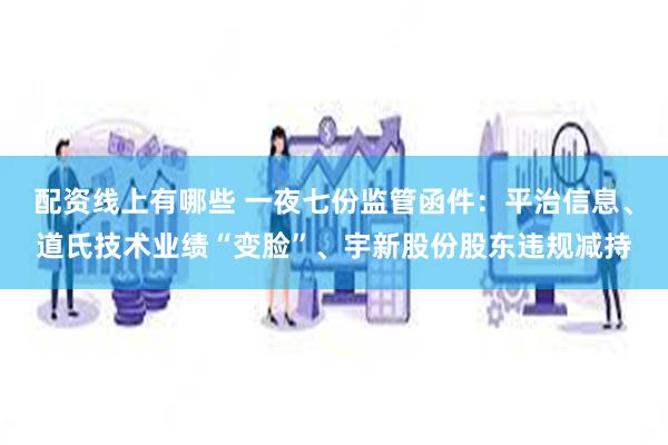 配资线上有哪些 一夜七份监管函件：平治信息、道氏技术业绩“变脸”、宇新股份股东违规减持