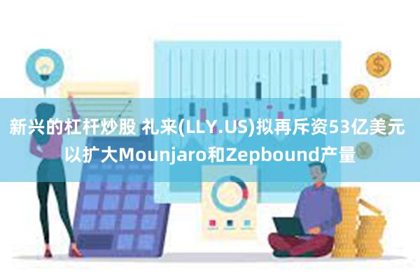 新兴的杠杆炒股 礼来(LLY.US)拟再斥资53亿美元 以扩大Mounjaro和Zepbound产量