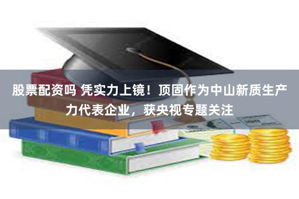 股票配资吗 凭实力上镜！顶固作为中山新质生产力代表企业，获央视专题关注