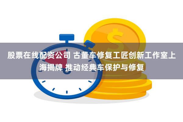 股票在线配资公司 古董车修复工匠创新工作室上海揭牌 推动经典车保护与修复