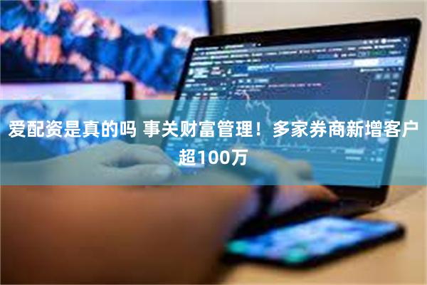 爱配资是真的吗 事关财富管理！多家券商新增客户超100万