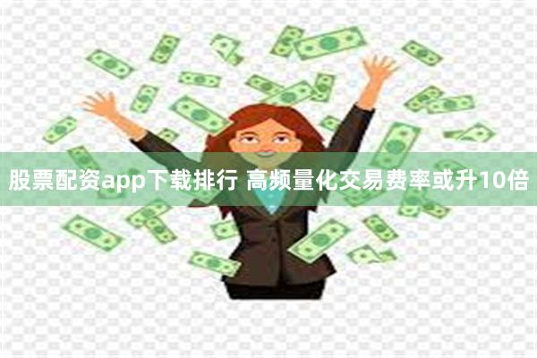 股票配资app下载排行 高频量化交易费率或升10倍