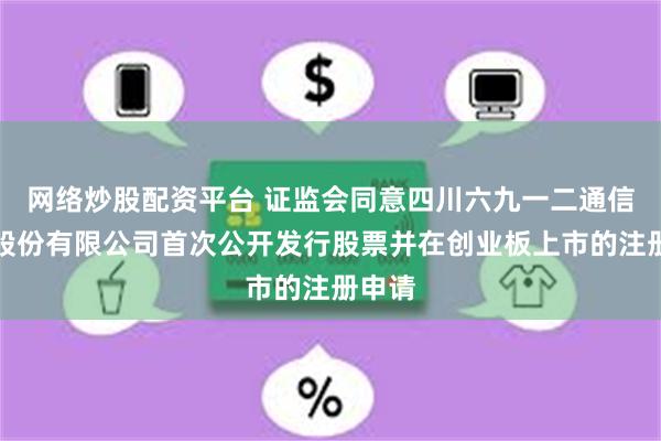 网络炒股配资平台 证监会同意四川六九一二通信技术股份有限公司首次公开发行股票并在创业板上市的注册申请