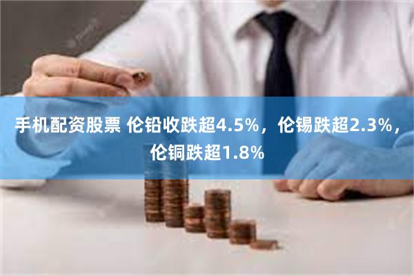 手机配资股票 伦铅收跌超4.5%，伦锡跌超2.3%，伦铜跌超1.8%