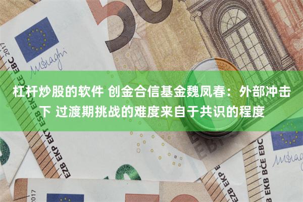 杠杆炒股的软件 创金合信基金魏凤春：外部冲击下 过渡期挑战的难度来自于共识的程度