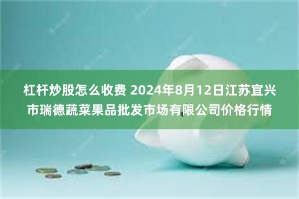 杠杆炒股怎么收费 2024年8月12日江苏宜兴市瑞德蔬菜果品批发市场有限公司价格行情