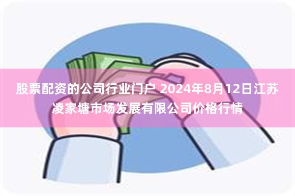 股票配资的公司行业门户 2024年8月12日江苏凌家塘市场发展有限公司价格行情