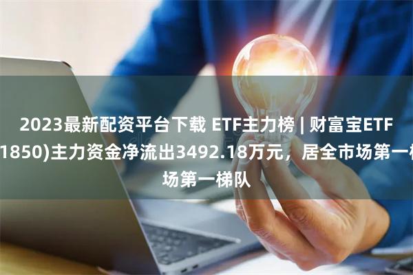 2023最新配资平台下载 ETF主力榜 | 财富宝ETF(511850)主力资金净流出3492.18万元，居全市场第一梯队