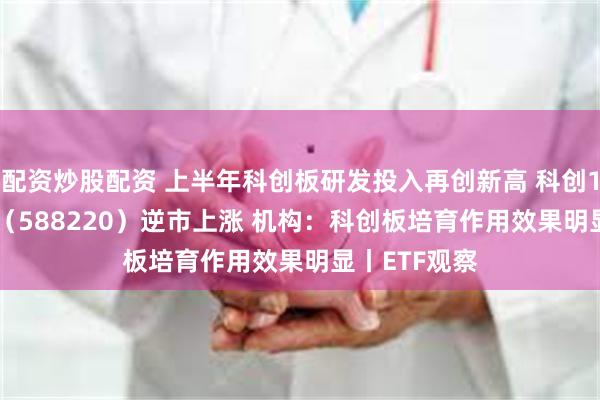 配资炒股配资 上半年科创板研发投入再创新高 科创100ETF基金（588220）逆市上涨 机构：科创板培育作用效果明显丨ETF观察