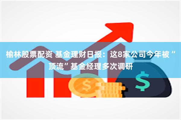 榆林股票配资 基金理财日报：这8家公司今年被“顶流”基金经理多次调研