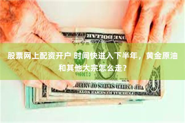 股票网上配资开户 时间快进入下半年，黄金原油和其他大宗怎么走？