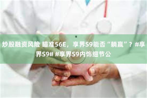 炒股融资风险 瞄准56E，享界S9能否“躺赢”？#享界S9# #享界S9内饰细节公