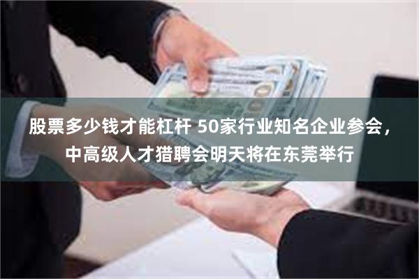 股票多少钱才能杠杆 50家行业知名企业参会，中高级人才猎聘会明天将在东莞举行