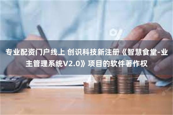 专业配资门户线上 创识科技新注册《智慧食堂-业主管理系统V2.0》项目的软件著作权