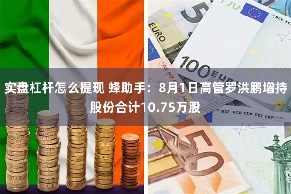 实盘杠杆怎么提现 蜂助手：8月1日高管罗洪鹏增持股份合计10.75万股