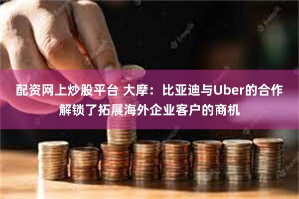 配资网上炒股平台 大摩：比亚迪与Uber的合作解锁了拓展海外企业客户的商机