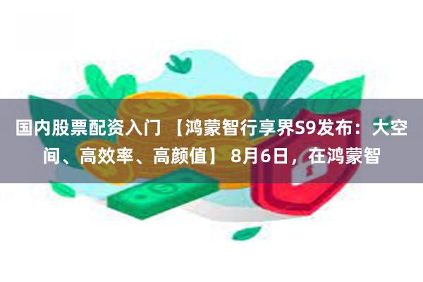 国内股票配资入门 【鸿蒙智行享界S9发布：大空间、高效率、高颜值】 8月6日，在鸿蒙智