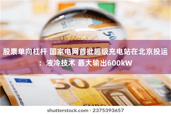 股票单向杠杆 国家电网首批超级充电站在北京投运：液冷技术 最大输出600kW