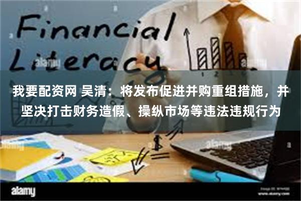 我要配资网 吴清：将发布促进并购重组措施，并坚决打击财务造假、操纵市场等违法违规行为