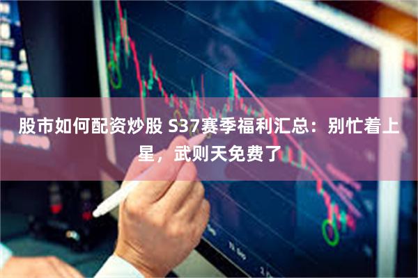 股市如何配资炒股 S37赛季福利汇总：别忙着上星，武则天免费了