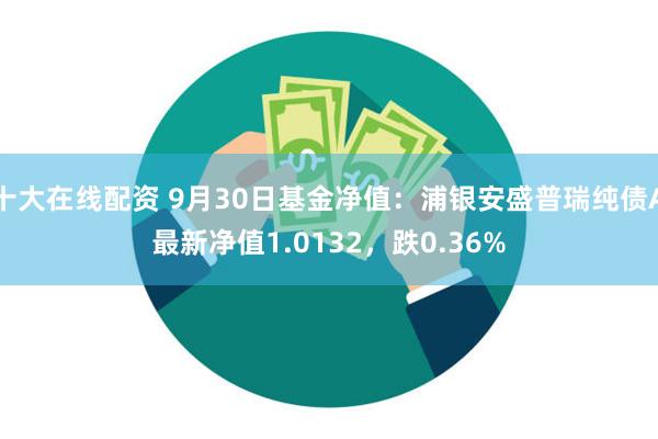 十大在线配资 9月30日基金净值：浦银安盛普瑞纯债A最新净值1.0132，跌0.36%