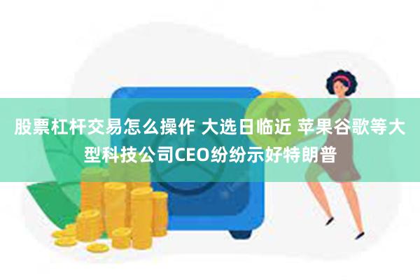 股票杠杆交易怎么操作 大选日临近 苹果谷歌等大型科技公司CEO纷纷示好特朗普