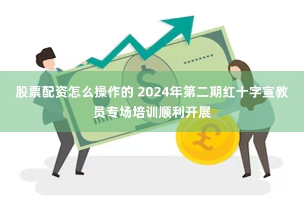 股票配资怎么操作的 2024年第二期红十字宣教员专场培训顺利开展