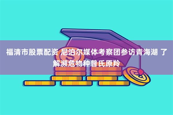 福清市股票配资 尼泊尔媒体考察团参访青海湖 了解濒危物种普氏原羚