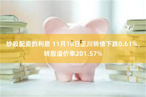 炒股配资的利息 11月18日正川转债下跌0.61%，转股溢价率201.57%