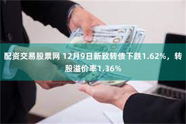 配资交易股票网 12月9日新致转债下跌1.62%，转股溢价率1.36%