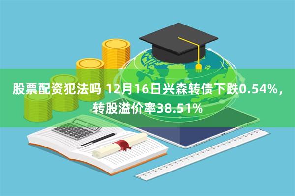 股票配资犯法吗 12月16日兴森转债下跌0.54%，转股溢价率38.51%