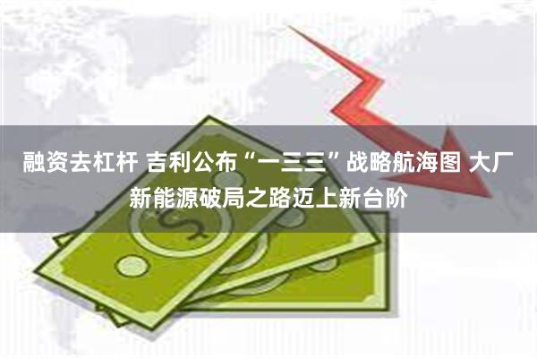 融资去杠杆 吉利公布“一三三”战略航海图 大厂新能源破局之路迈上新台阶