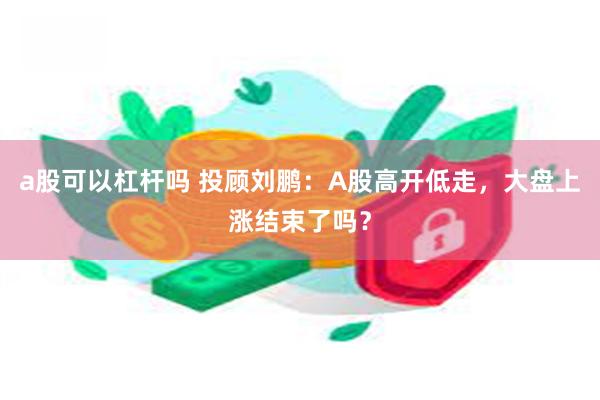 a股可以杠杆吗 投顾刘鹏：A股高开低走，大盘上涨结束了吗？