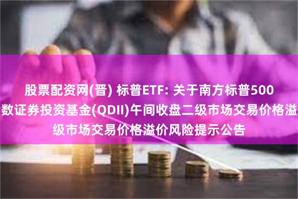 股票配资网(晋) 标普ETF: 关于南方标普500交易型开放式指数证券投资基金(QDII)午间收盘二级市场交易价格溢价风险提示公告