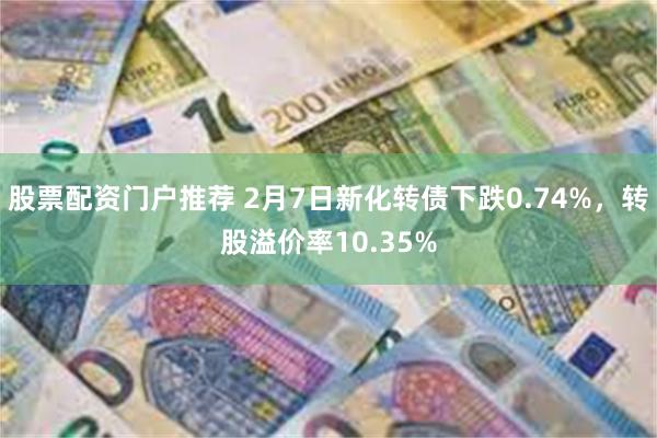 股票配资门户推荐 2月7日新化转债下跌0.74%，转股溢价率10.35%