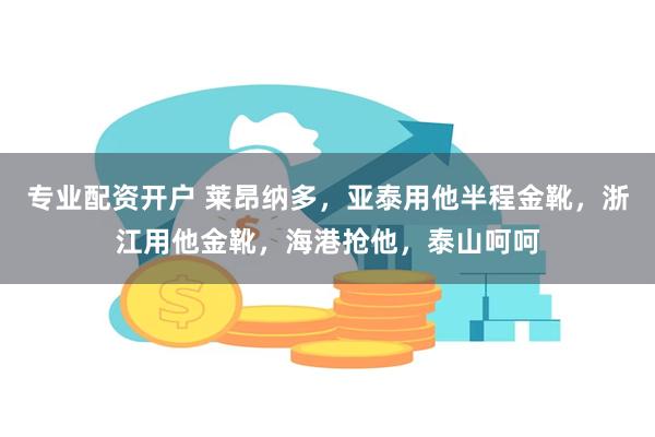 专业配资开户 莱昂纳多，亚泰用他半程金靴，浙江用他金靴，海港抢他，泰山呵呵