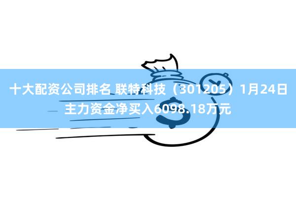 十大配资公司排名 联特科技（301205）1月24日主力资金净买入6098.18万元